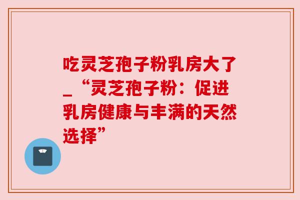 吃灵芝孢子粉乳房大了_“灵芝孢子粉:促进乳房健康与丰满的天然选择” 吃灵芝孢子粉乳房大了_“灵芝孢子粉:促进乳房健康与丰满的天然选择”
