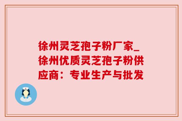 徐州灵芝孢子粉厂家_徐州优质灵芝孢子粉供应商：专业生产与批发
