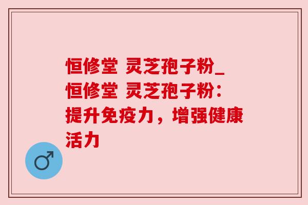 恒修堂 灵芝孢子粉_恒修堂 灵芝孢子粉：提升免疫力，增强健康活力