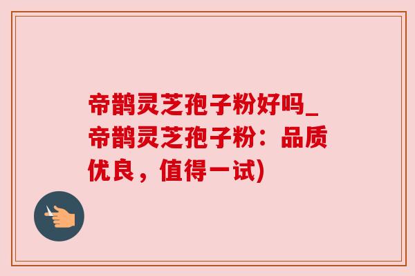 帝鹊灵芝孢子粉好吗_帝鹊灵芝孢子粉：品质优良，值得一试)