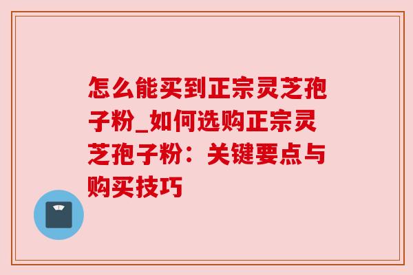 怎么能买到正宗灵芝孢子粉_如何选购正宗灵芝孢子粉：关键要点与购买技巧