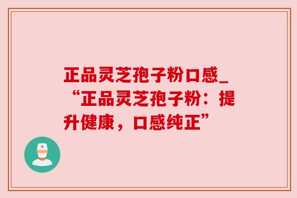 正品灵芝孢子粉口感_“正品灵芝孢子粉：提升健康，口感纯正”