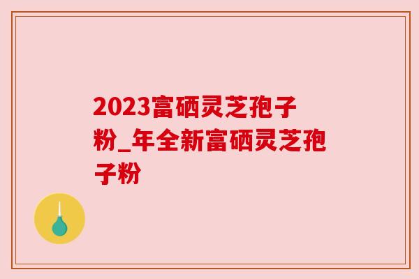 2023富硒灵芝孢子粉_年全新富硒灵芝孢子粉