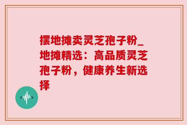 摆地摊卖灵芝孢子粉_地摊精选：高品质灵芝孢子粉，健康养生新选择