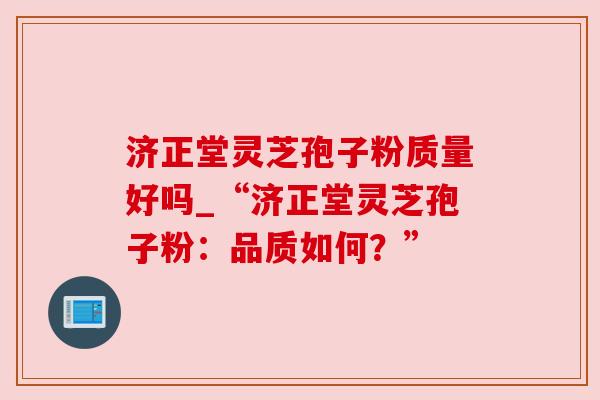 济正堂灵芝孢子粉质量好吗_“济正堂灵芝孢子粉：品质如何？”
