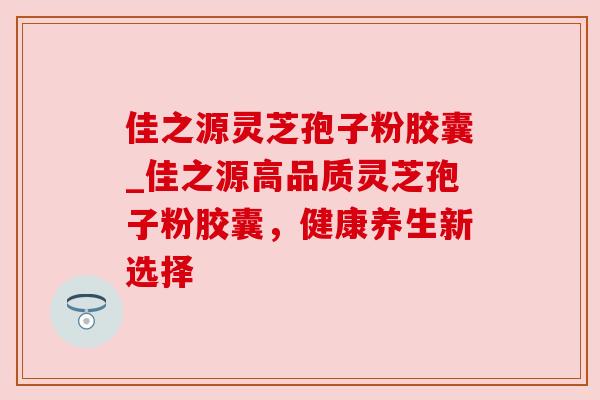 佳之源灵芝孢子粉胶囊_佳之源高品质灵芝孢子粉胶囊,健康养生新选择 佳之源灵芝孢子粉胶囊_佳之源高品质灵芝孢子粉胶囊,健康养生新选择