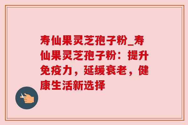 寿仙果灵芝孢子粉_寿仙果灵芝孢子粉：提升免疫力，延缓衰老，健康生活新选择