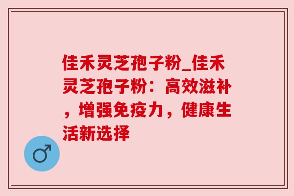 佳禾灵芝孢子粉_佳禾灵芝孢子粉：高效滋补，增强免疫力，健康生活新选择
