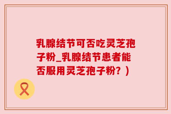 乳腺结节可否吃灵芝孢子粉_乳腺结节患者能否服用灵芝孢子粉？)