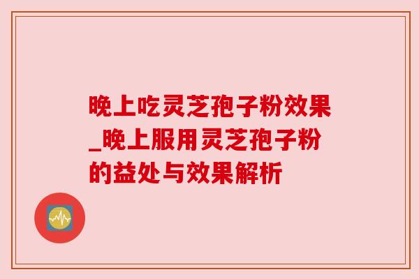 晚上吃灵芝孢子粉效果_晚上服用灵芝孢子粉的益处与效果解析