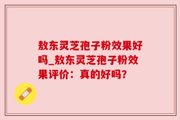 敖东灵芝孢子粉效果好吗_敖东灵芝孢子粉效果评价：真的好吗？
