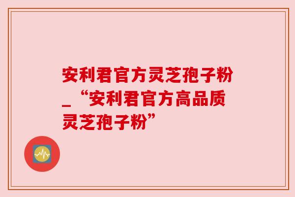 安利君官方灵芝孢子粉_“安利君官方高品质灵芝孢子粉”