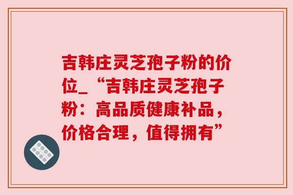 吉韩庄灵芝孢子粉的价位_“吉韩庄灵芝孢子粉：高品质健康补品，价格合理，值得拥有”