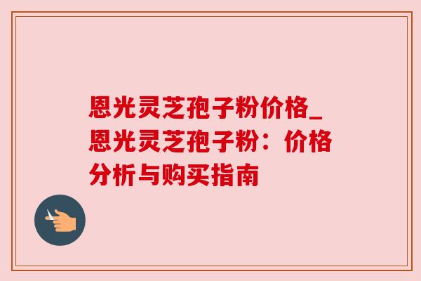 恩光灵芝孢子粉价格_恩光灵芝孢子粉：价格分析与购买指南