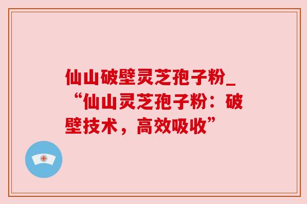 仙山破壁灵芝孢子粉_“仙山灵芝孢子粉：破壁技术，高效吸收”