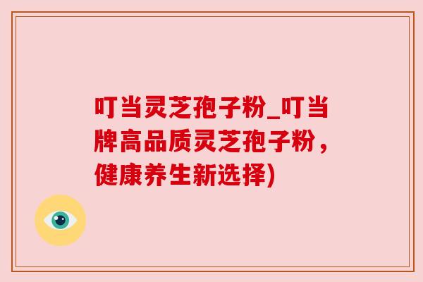 叮当灵芝孢子粉_叮当牌高品质灵芝孢子粉，健康养生新选择)
