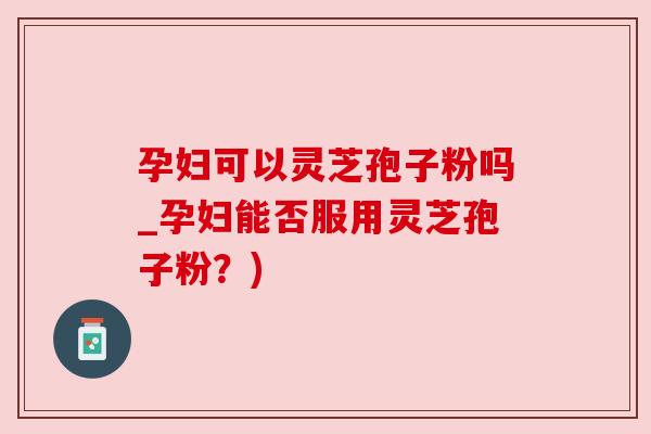 孕妇可以灵芝孢子粉吗_孕妇能否服用灵芝孢子粉？)