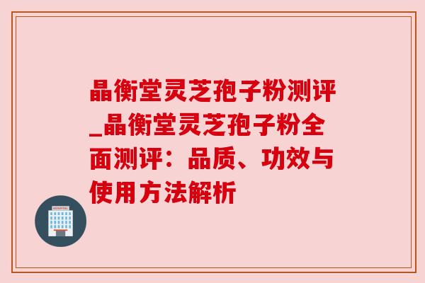 晶衡堂灵芝孢子粉测评_晶衡堂灵芝孢子粉全面测评:品质、功效与使用方法解析 晶衡堂灵芝孢子粉测评_晶衡堂灵芝孢子粉全面测评:品质、功效与使用方法解析