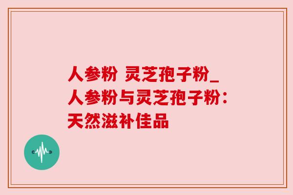 人参粉 灵芝孢子粉_人参粉与灵芝孢子粉：天然滋补佳品