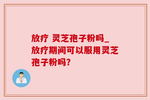 放疗 灵芝孢子粉吗_放疗期间可以服用灵芝孢子粉吗？