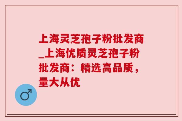 上海灵芝孢子粉批发商_上海优质灵芝孢子粉批发商:精选高品质,量大从优 上海灵芝孢子粉批发商_上海优质灵芝孢子粉批发商:精选高品质,量大从优