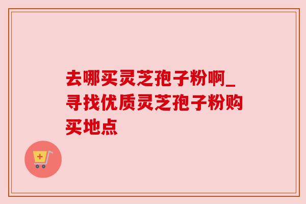 去哪买灵芝孢子粉啊_寻找优质灵芝孢子粉购买地点