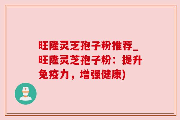 旺隆灵芝孢子粉推荐_旺隆灵芝孢子粉：提升免疫力，增强健康)