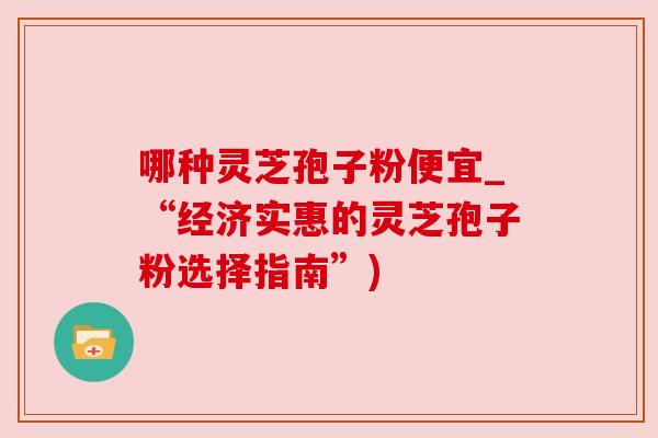 哪种灵芝孢子粉便宜_“经济实惠的灵芝孢子粉选择指南”) 哪种灵芝孢子粉便宜_“经济实惠的灵芝孢子粉选择指南”)