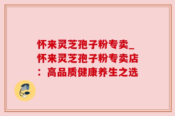 怀来灵芝孢子粉专卖_怀来灵芝孢子粉专卖店：高品质健康养生之选