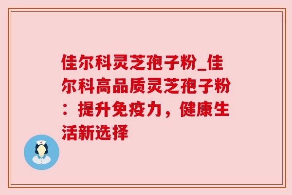 佳尔科灵芝孢子粉_佳尔科高品质灵芝孢子粉：提升免疫力，健康生活新选择