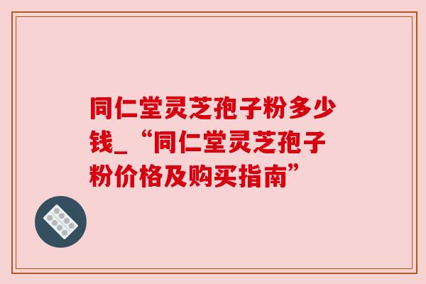 同仁堂灵芝孢子粉多少钱_“同仁堂灵芝孢子粉价格及购买指南”