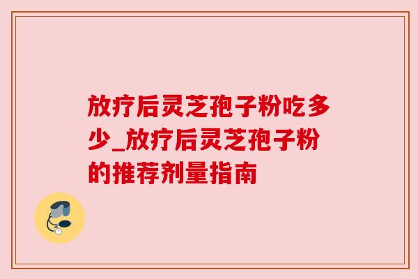 放疗后灵芝孢子粉吃多少_放疗后灵芝孢子粉的推荐剂量指南