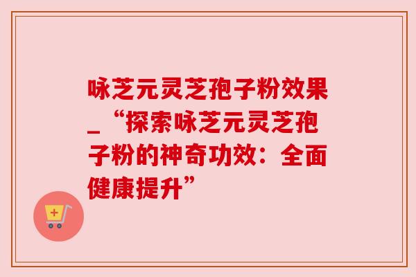 咏芝元灵芝孢子粉效果_“探索咏芝元灵芝孢子粉的神奇功效：全面健康提升”