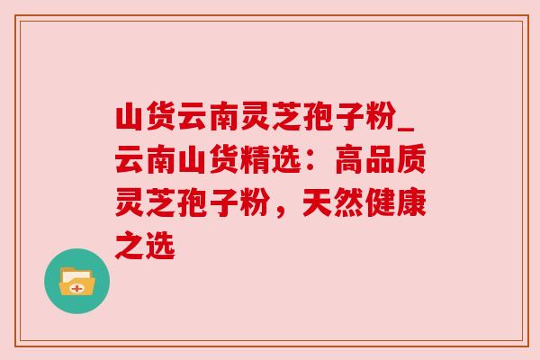 山货云南灵芝孢子粉_云南山货精选：高品质灵芝孢子粉，天然健康之选