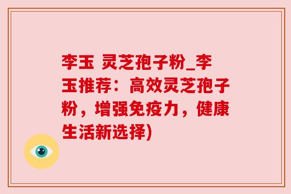 李玉 灵芝孢子粉_李玉推荐：高效灵芝孢子粉，增强免疫力，健康生活新选择)