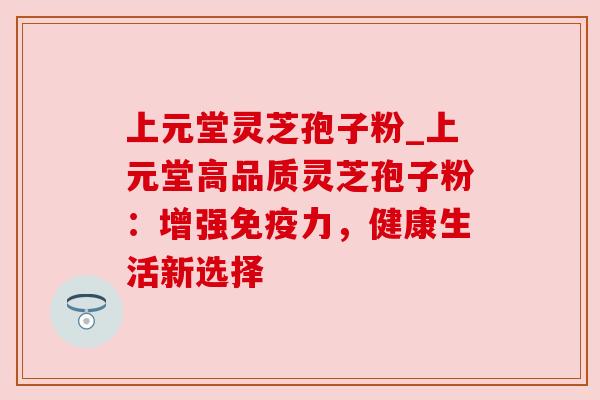 上元堂灵芝孢子粉_上元堂高品质灵芝孢子粉：增强免疫力，健康生活新选择