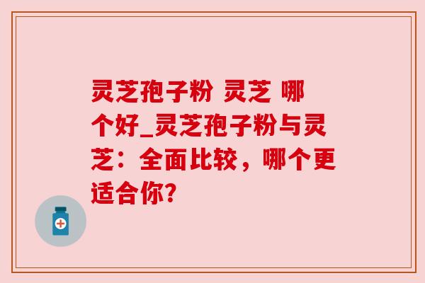 灵芝孢子粉 灵芝 哪个好_灵芝孢子粉与灵芝：全面比较，哪个更适合你？
