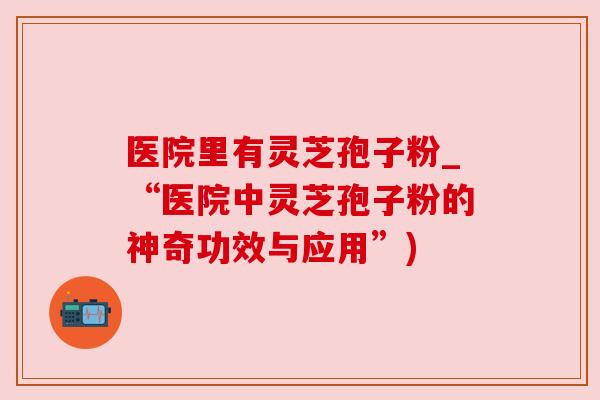 医院里有灵芝孢子粉_“医院中灵芝孢子粉的神奇功效与应用”)