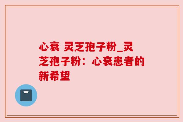 心衰 灵芝孢子粉_灵芝孢子粉：心衰患者的新希望