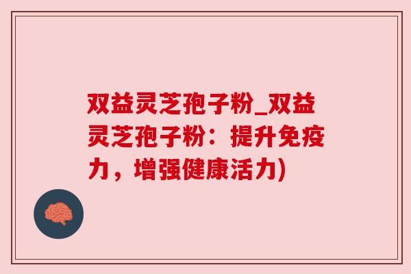 双益灵芝孢子粉_双益灵芝孢子粉：提升免疫力，增强健康活力)