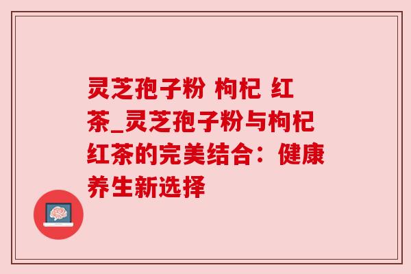 灵芝孢子粉 枸杞 红茶_灵芝孢子粉与枸杞红茶的完美结合：健康养生新选择
