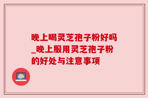 晚上喝灵芝孢子粉好吗_晚上服用灵芝孢子粉的好处与注意事项
