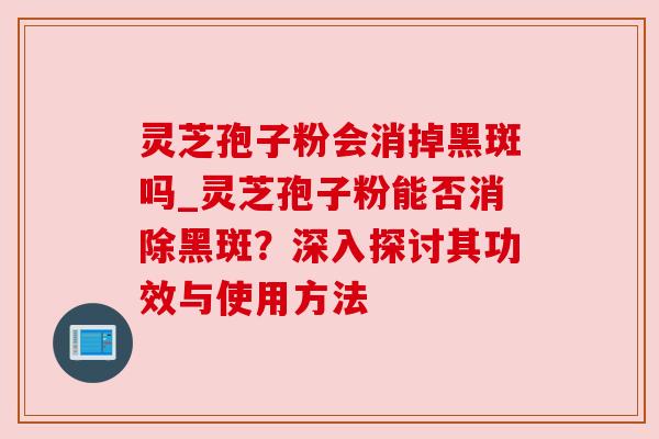 灵芝孢子粉会消掉黑斑吗_灵芝孢子粉能否消除黑斑?深入探讨其功效与使用方法 灵芝孢子粉会消掉黑斑吗_灵芝孢子粉能否消除黑斑?深入探讨其功效与使用方法