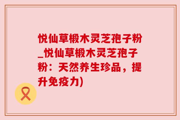 悦仙草椴木灵芝孢子粉_悦仙草椴木灵芝孢子粉：天然养生珍品，提升免疫力)