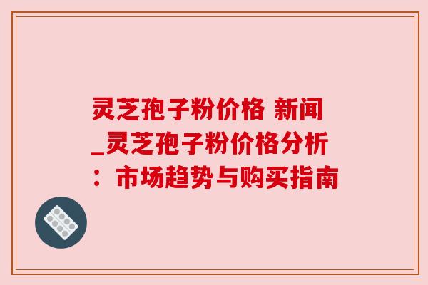 灵芝孢子粉价格 新闻_灵芝孢子粉价格分析：市场趋势与购买指南