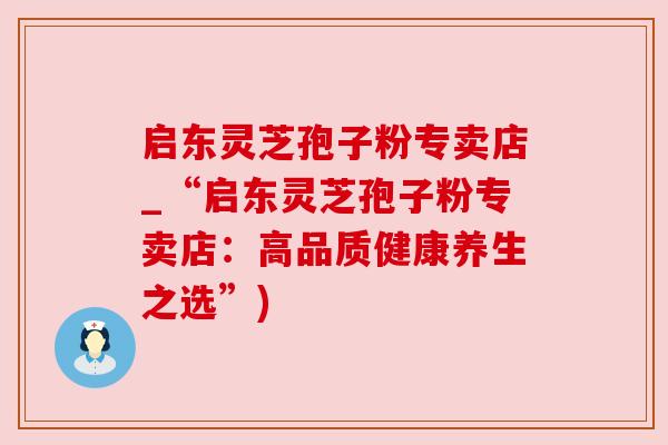启东灵芝孢子粉专卖店_“启东灵芝孢子粉专卖店：高品质健康养生之选”)