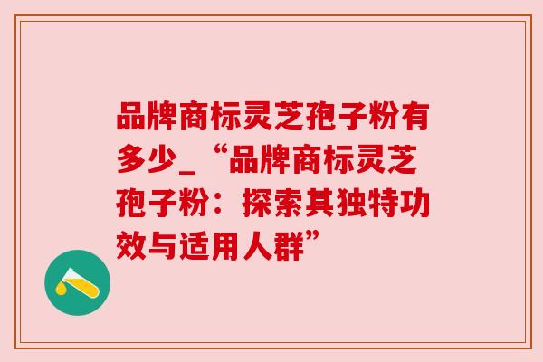 品牌商标灵芝孢子粉有多少_“品牌商标灵芝孢子粉：探索其独特功效与适用人群”