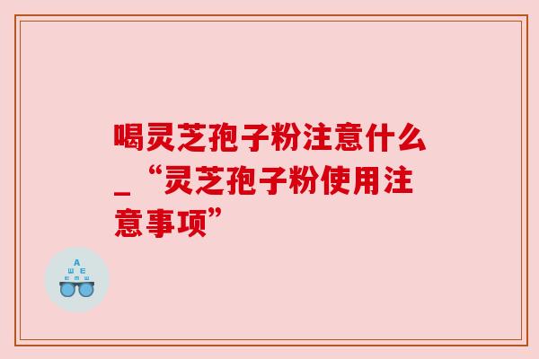 喝灵芝孢子粉注意什么_“灵芝孢子粉使用注意事项” 喝灵芝孢子粉注意什么_“灵芝孢子粉使用注意事项”
