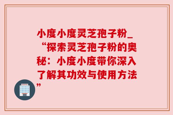 小度小度灵芝孢子粉_“探索灵芝孢子粉的奥秘：小度小度带你深入了解其功效与使用方法”