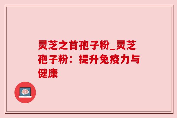 灵芝之首孢子粉_灵芝孢子粉：提升免疫力与健康